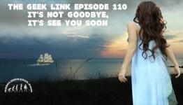 The Geek Link Episode 110: It’s Not Goodbye, It’s See You Soon